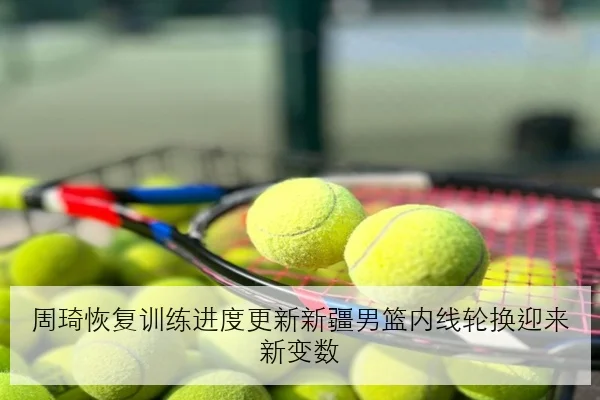 周琦恢复训练进度更新新疆男篮内线轮换迎来新变数