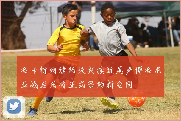 洛卡特利续约谈判接近尾声博洛尼亚战后或将正式签约新合同