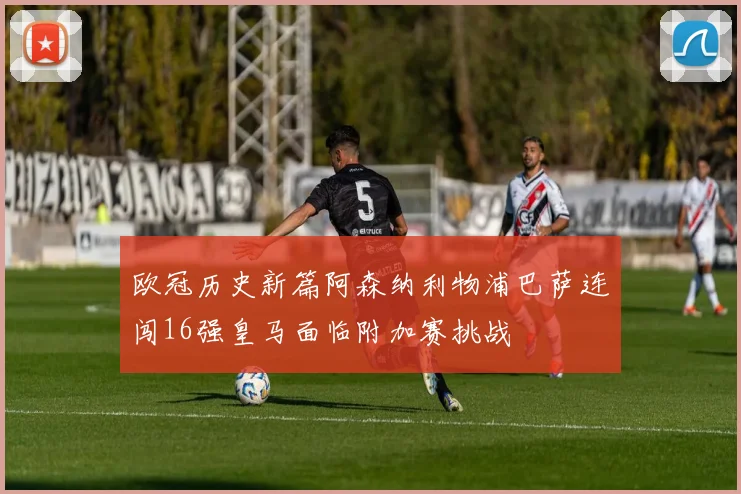 欧冠历史新篇阿森纳利物浦巴萨连闯16强皇马面临附加赛挑战