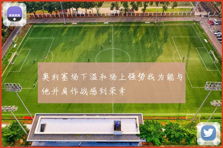 奥利塞场下温和场上强势我为能与他并肩作战感到荣幸