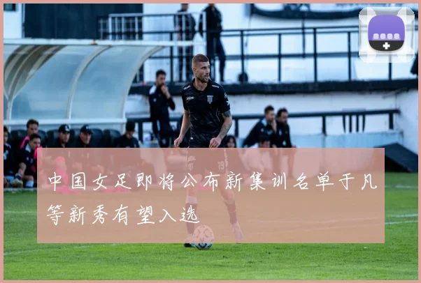 中国女足即将公布新集训名单于凡等新秀有望入选