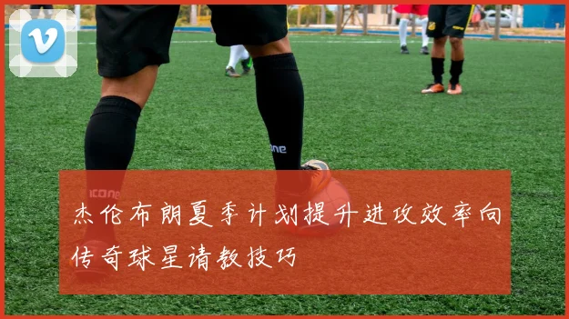 杰伦布朗夏季计划提升进攻效率向传奇球星请教技巧