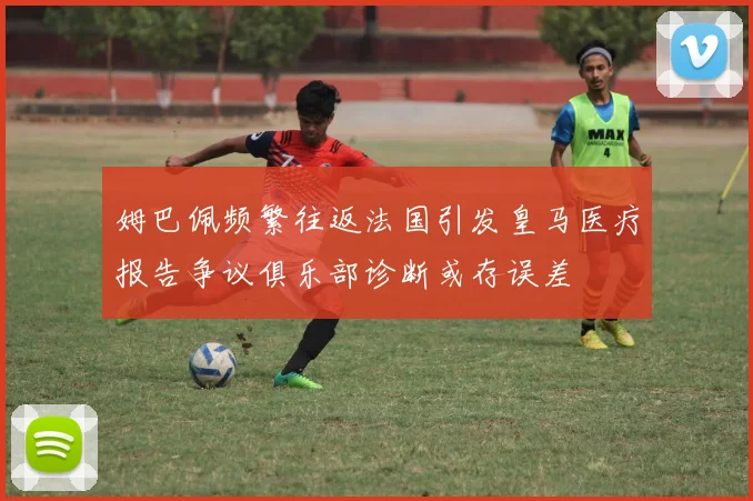 姆巴佩频繁往返法国引发皇马医疗报告争议俱乐部诊断或存误差