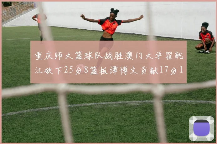 重庆师大篮球队战胜澳门大学翟乾江砍下25分8篮板谭博文贡献17分16篮板