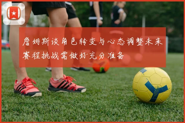 詹姆斯谈角色转变与心态调整未来赛程挑战需做好充分准备