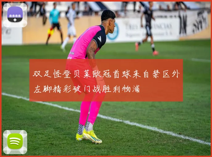 双足怪登贝莱欧冠首球来自禁区外左脚精彩破门战胜利物浦