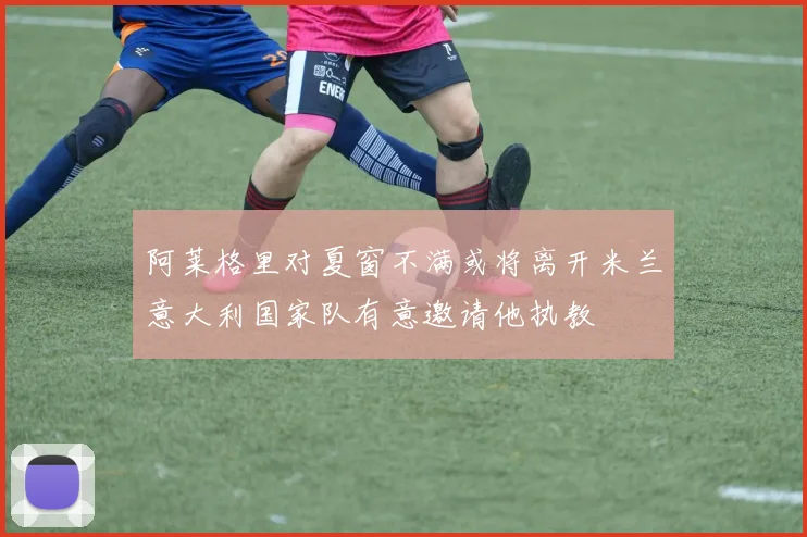 阿莱格里对夏窗不满或将离开米兰意大利国家队有意邀请他执教