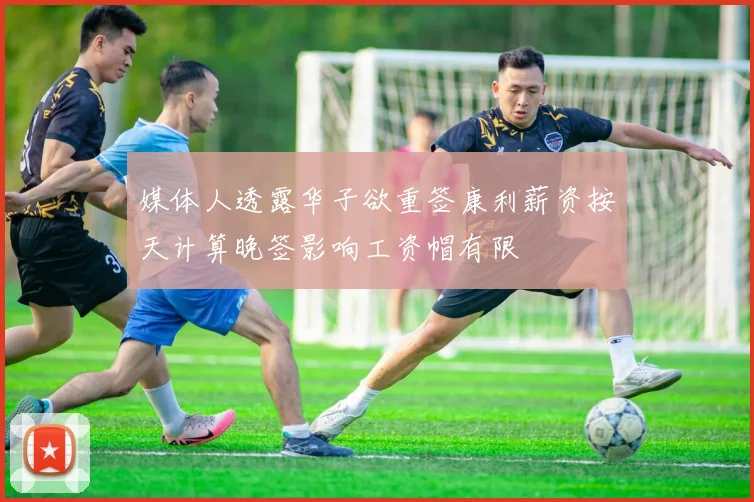 媒体人透露华子欲重签康利薪资按天计算晚签影响工资帽有限