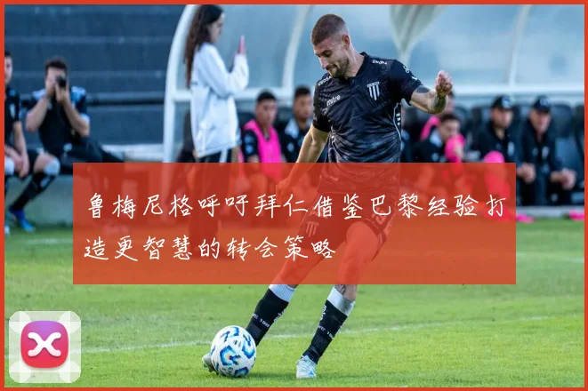 鲁梅尼格呼吁拜仁借鉴巴黎经验打造更智慧的转会策略